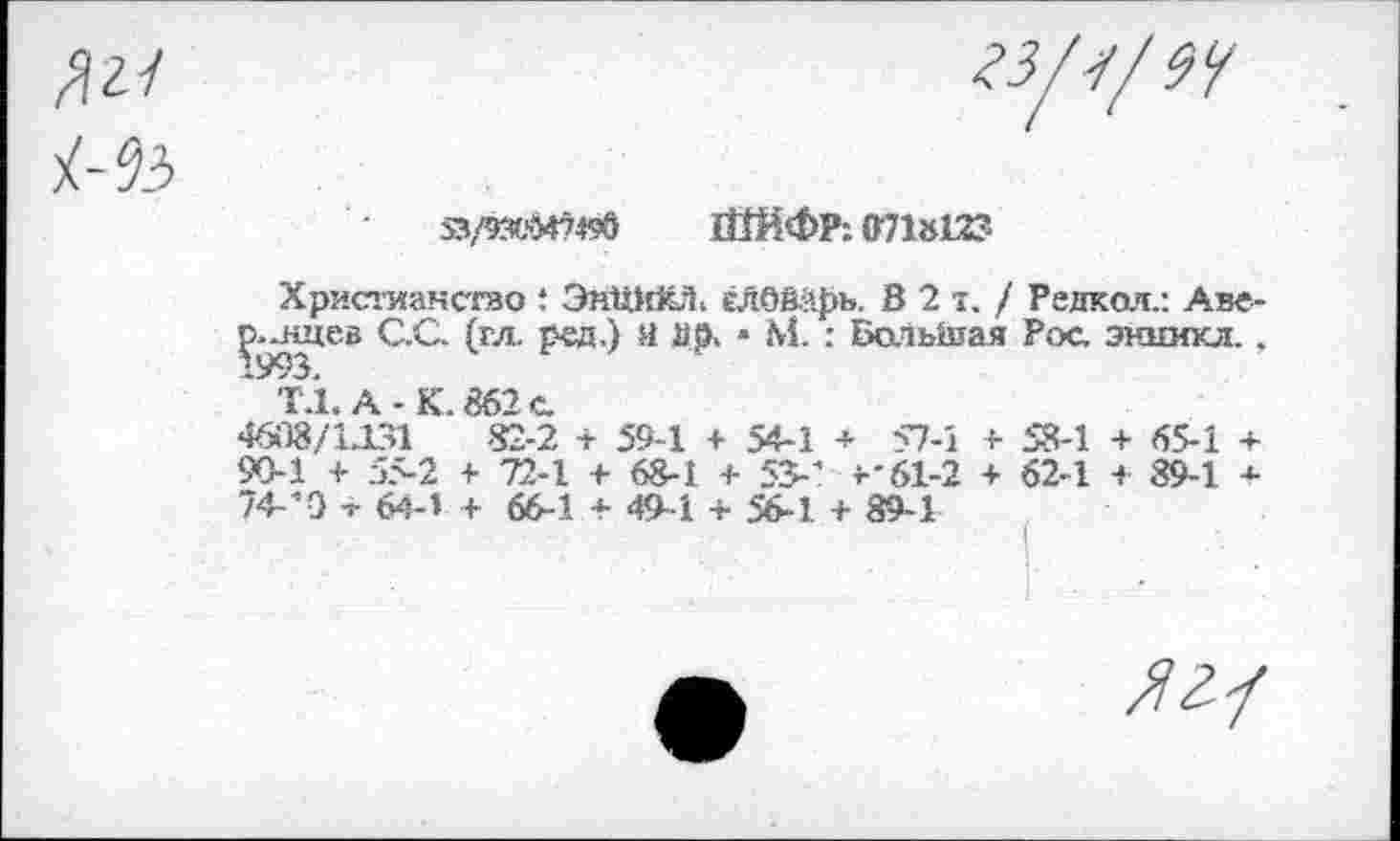 ﻿л 2/	23/4/9<f
53/53CM749Ô 1ЙЙФР: 071812?
Христианство : ЭнШ?И. елбварь. 8 2"./ Редкол.: Аве-ç.-нцев С.С. (гл. рсд.) Я йр> * М. : Большая Рос энникл. . " T.Î. А-К. 862 с 4608/1Л31	82-2 + 59-1 + 54-1 + 57-1 + 58-1 + 65-1 +
90-1 + 5>2 + 72-1 + 68-1 + 55-' ^61-2 + 62-1 + 89-1 * 74.-0 т ten + 66-1 * 49.4 +	+ да.!
/Уг/